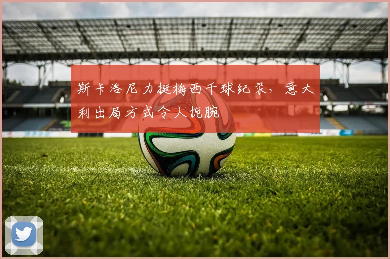 斯卡洛尼力挺梅西千球纪录，意大利出局方式令人扼腕