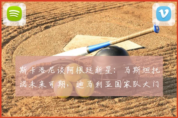 斯卡洛尼谈阿根廷新星：马斯坦托诺未来可期，迪马利亚国家队大门关闭