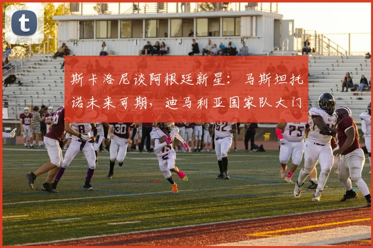 斯卡洛尼谈阿根廷新星：马斯坦托诺未来可期，迪马利亚国家队大门关闭