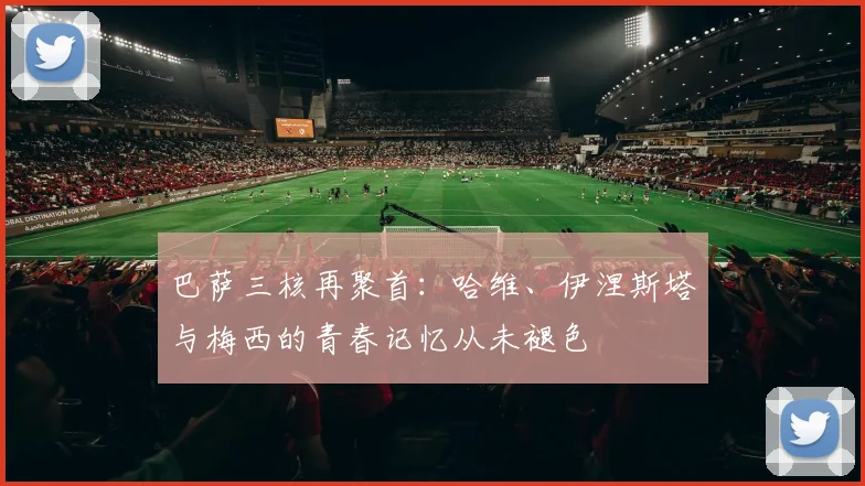 巴萨三核再聚首：哈维、伊涅斯塔与梅西的青春记忆从未褪色