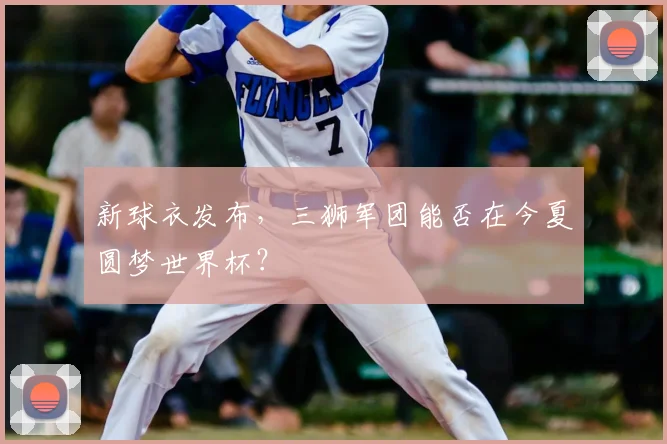 新球衣发布，三狮军团能否在今夏圆梦世界杯？