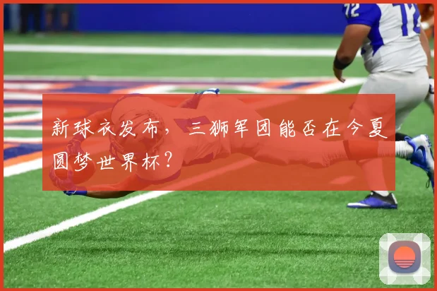 新球衣发布，三狮军团能否在今夏圆梦世界杯？