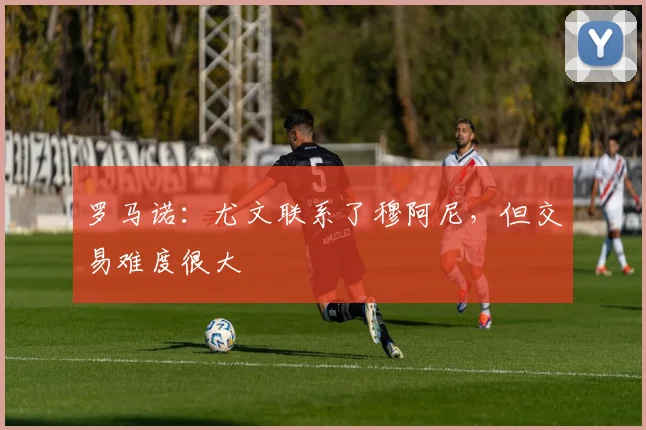 罗马诺：尤文联系了穆阿尼，但交易难度很大