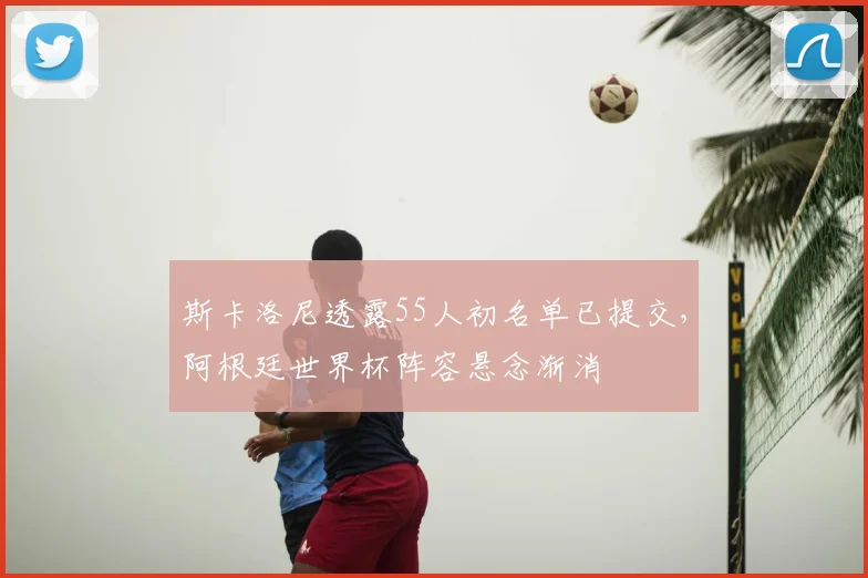 斯卡洛尼透露55人初名单已提交，阿根廷世界杯阵容悬念渐消