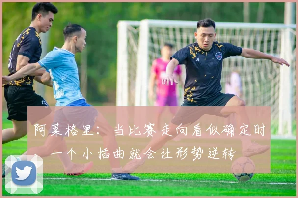 阿莱格里：当比赛走向看似确定时，一个小插曲就会让形势逆转