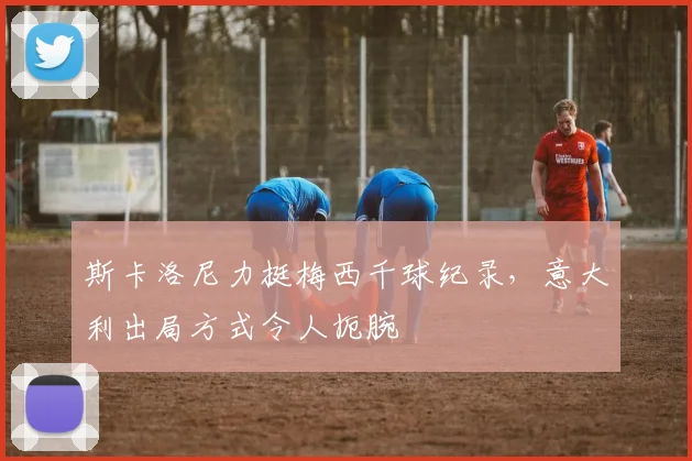 斯卡洛尼力挺梅西千球纪录，意大利出局方式令人扼腕