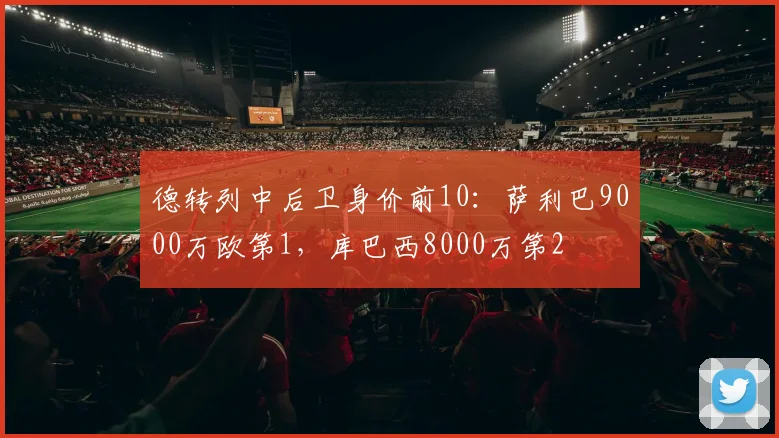 德转列中后卫身价前10：萨利巴9000万欧第1，库巴西8000万第2