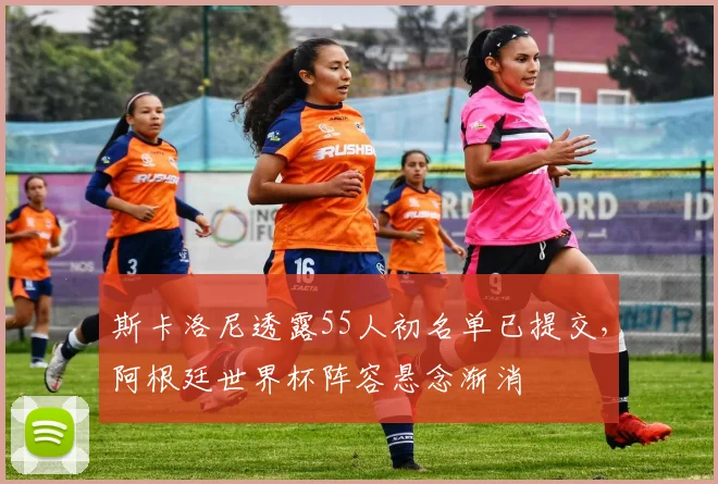 斯卡洛尼透露55人初名单已提交，阿根廷世界杯阵容悬念渐消