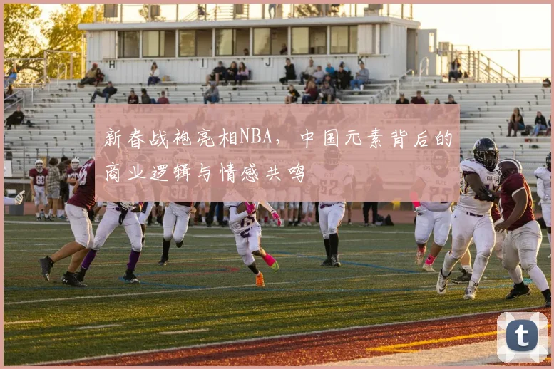 新春战袍亮相NBA，中国元素背后的商业逻辑与情感共鸣